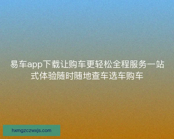 易车app下载让购车更轻松全程服务一站式体验随时随地查车选车购车