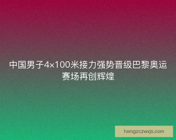 中国男子4×100米接力强势晋级巴黎奥运赛场再创辉煌