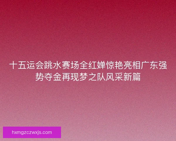 十五运会跳水赛场全红婵惊艳亮相广东强势夺金再现梦之队风采新篇