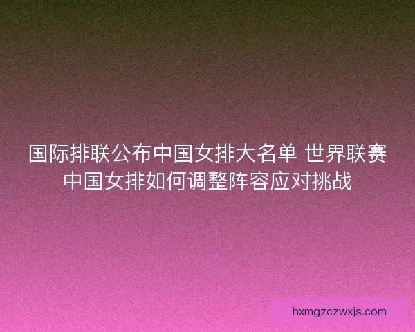 国际排联公布中国女排大名单 世界联赛中国女排如何调整阵容应对挑战