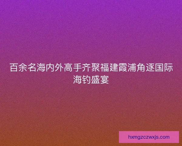 百余名海内外高手齐聚福建霞浦角逐国际海钓盛宴