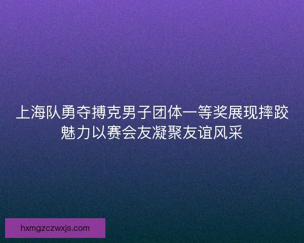 上海队勇夺搏克男子团体一等奖展现摔跤魅力以赛会友凝聚友谊风采