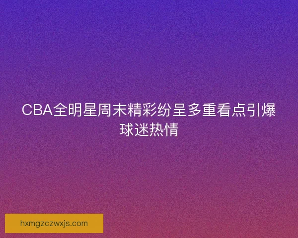CBA全明星周末精彩纷呈多重看点引爆球迷热情