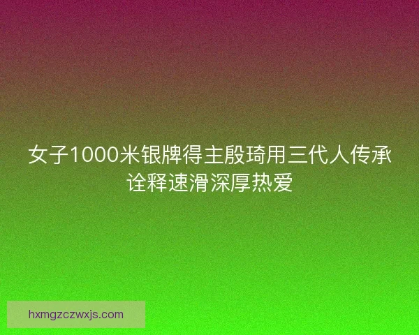 女子1000米银牌得主殷琦用三代人传承诠释速滑深厚热爱 女子1000米银牌得主殷琦用三代人传承诠释速滑深厚热爱