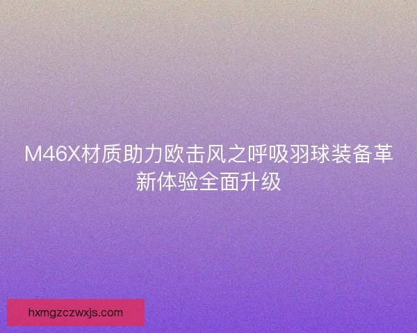 M46X材质助力欧击风之呼吸羽球装备革新体验全面升级