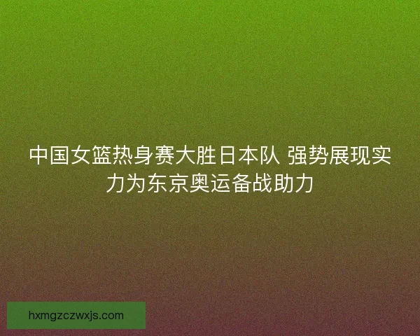 中国女篮热身赛大胜日本队 强势展现实力为东京奥运备战助力