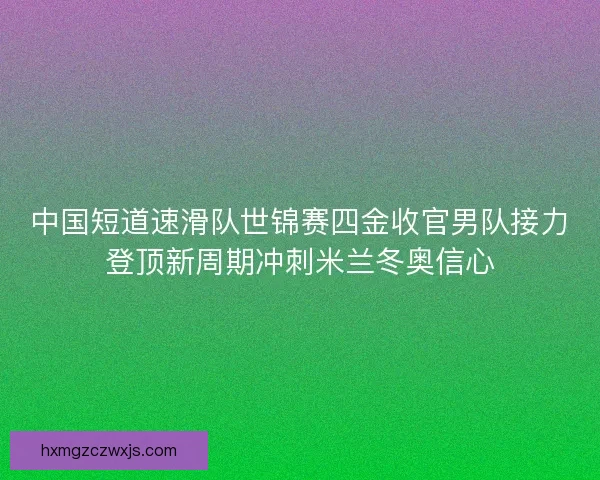 中国短道速滑队世锦赛四金收官男队接力登顶新周期冲刺米兰冬奥信心 中国短道速滑队世锦赛四金收官男队接力登顶新周期冲刺米兰冬奥信心