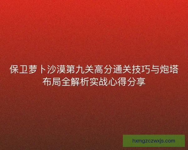 保卫萝卜沙漠第九关高分通关技巧与炮塔布局全解析实战心得分享 保卫萝卜沙漠第九关高分通关技巧与炮塔布局全解析实战心得分享